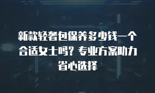新款轻奢包保养多少钱一个合适女士吗？专业方案助力省心选择
