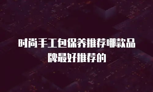 时尚手工包保养推荐哪款品牌最好推荐的