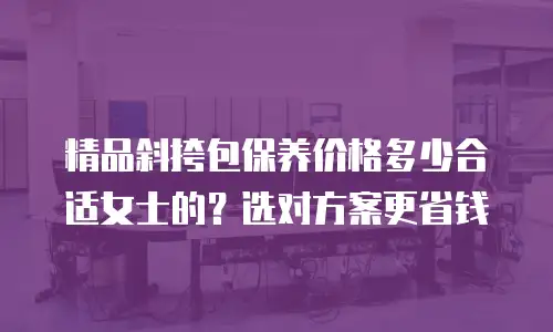 精品斜挎包保养价格多少合适女士的？选对方案更省钱