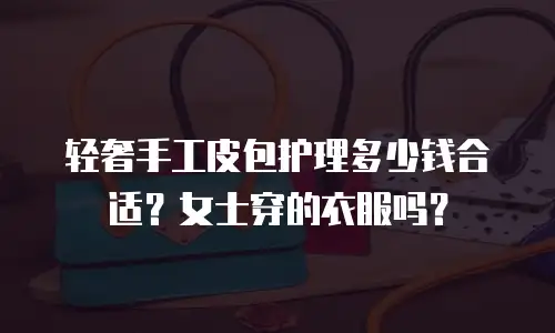 轻奢手工皮包护理多少钱合适？女士穿的衣服吗？
