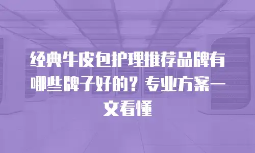 经典牛皮包护理推荐品牌有哪些牌子好的？专业方案一文看懂