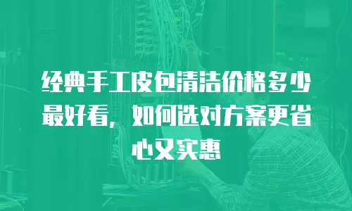 经典手工皮包清洁价格多少最好看，如何选对方案更省心又实惠