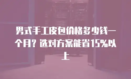 男式手工皮包价格多少钱一个月？选对方案能省15%以上