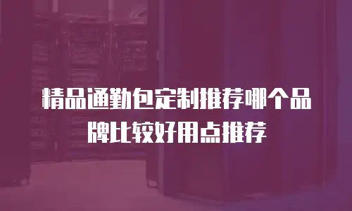 精品通勤包定制推荐哪个品牌比较好用点推荐