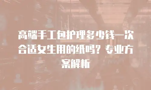 高端手工包护理多少钱一次合适女生用的纸吗？专业方案解析