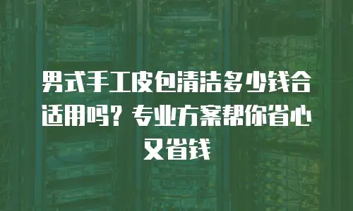 男式手工皮包清洁多少钱合适用吗？专业方案帮你省心又省钱