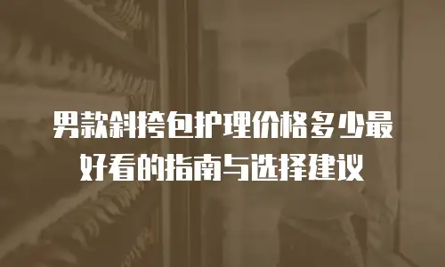 男款斜挎包护理价格多少最好看的指南与选择建议