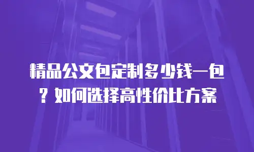 精品公文包定制多少钱一包？如何选择高性价比方案
