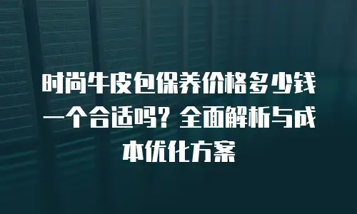时尚牛皮包保养价格多少钱一个合适吗？全面解析与成本优化方案