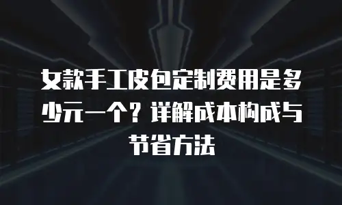 女款手工皮包定制费用是多少元一个？详解成本构成与节省方法
