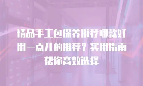 精品手工包保养推荐哪款好用一点儿的推荐？实用指南帮你高效选择