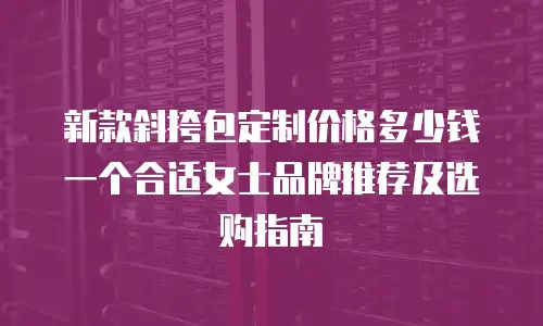 新款斜挎包定制价格多少钱一个合适女士品牌推荐及选购指南