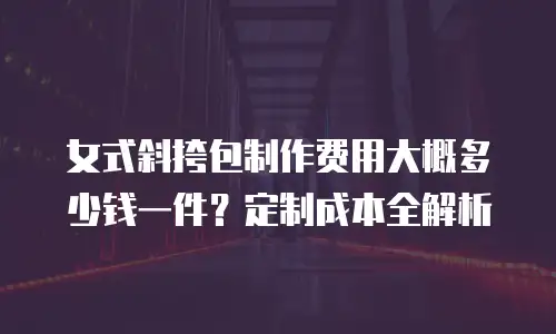 女式斜挎包制作费用大概多少钱一件？定制成本全解析
