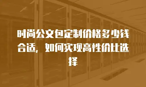 时尚公文包定制价格多少钱合适，如何实现高性价比选择