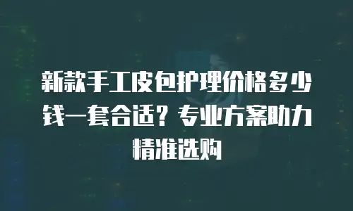 新款手工皮包护理价格多少钱一套合适？专业方案助力精准选购