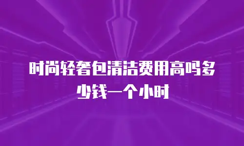 时尚轻奢包清洁费用高吗多少钱一个小时