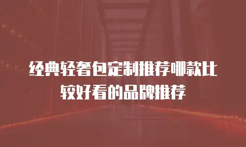经典轻奢包定制推荐哪款比较好看的品牌推荐