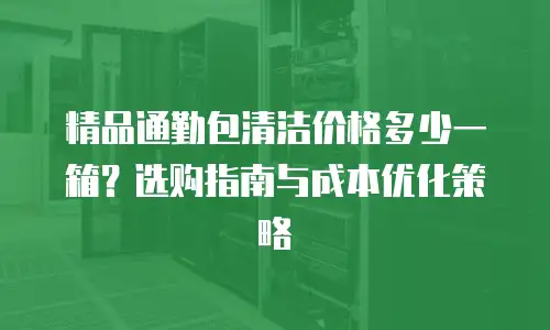 精品通勤包清洁价格多少一箱？选购指南与成本优化策略