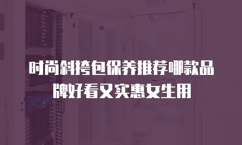时尚斜挎包保养推荐哪款品牌好看又实惠女生用
