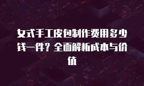 女式手工皮包制作费用多少钱一件？全面解析成本与价值