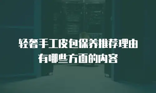 轻奢手工皮包保养推荐理由有哪些方面的内容