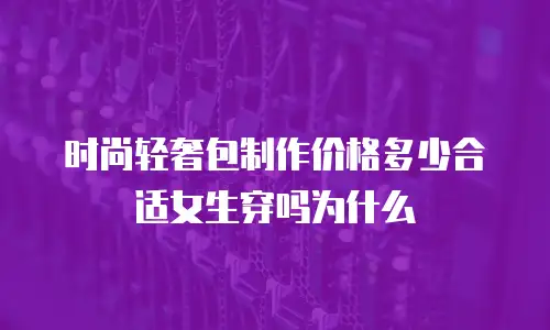 时尚轻奢包制作价格多少合适女生穿吗为什么