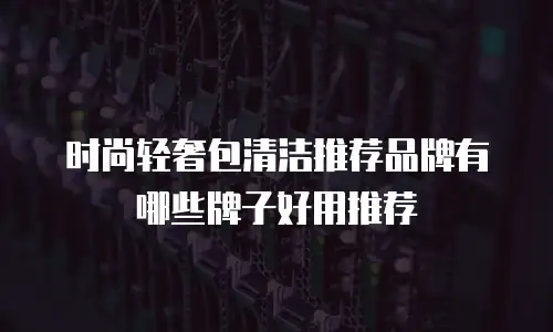 时尚轻奢包清洁推荐品牌有哪些牌子好用推荐