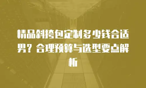 精品斜挎包定制多少钱合适男？合理预算与选型要点解析