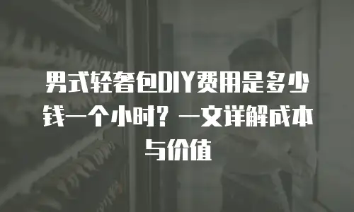 男式轻奢包DIY费用是多少钱一个小时？一文详解成本与价值