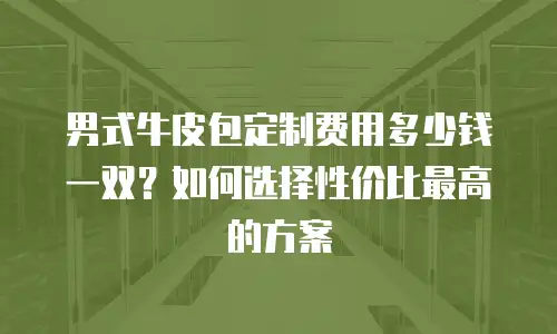 男式牛皮包定制费用多少钱一双？如何选择性价比最高的方案