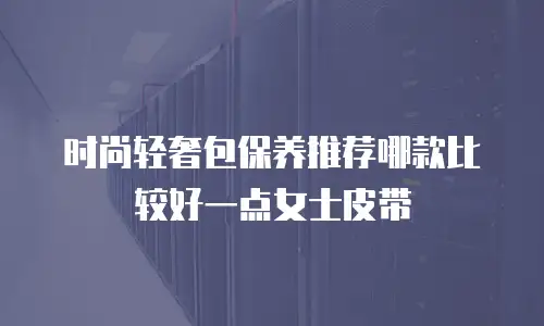 时尚轻奢包保养推荐哪款比较好一点女士皮带
