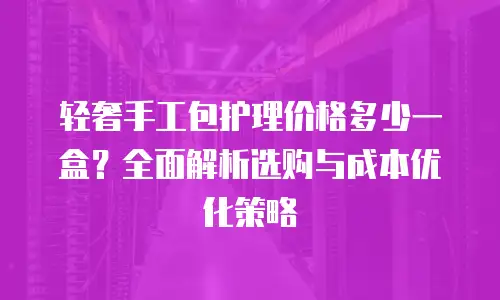 轻奢手工包护理价格多少一盒？全面解析选购与成本优化策略