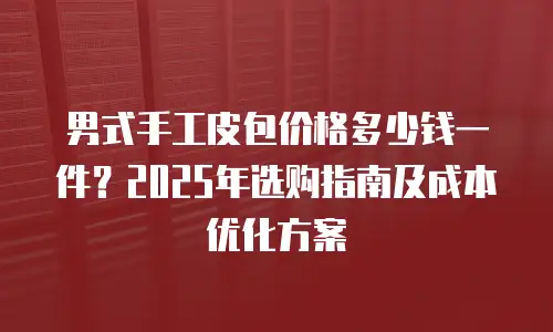男式手工皮包价格多少钱一件？2025年选购指南及成本优化方案