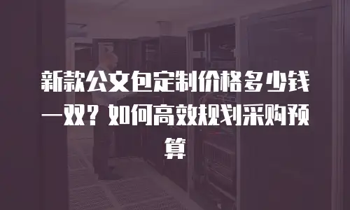 新款公文包定制价格多少钱一双？如何高效规划采购预算