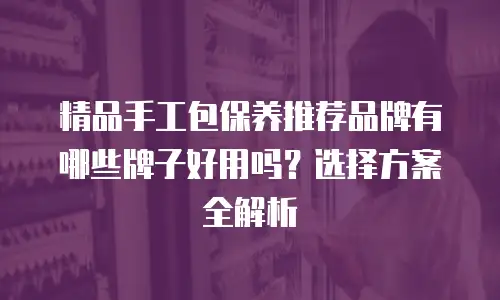 精品手工包保养推荐品牌有哪些牌子好用吗？选择方案全解析