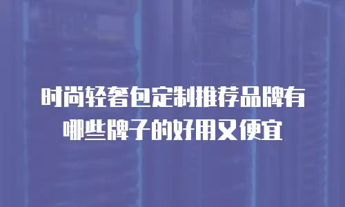 时尚轻奢包定制推荐品牌有哪些牌子的好用又便宜