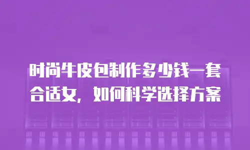 时尚牛皮包制作多少钱一套合适女，如何科学选择方案