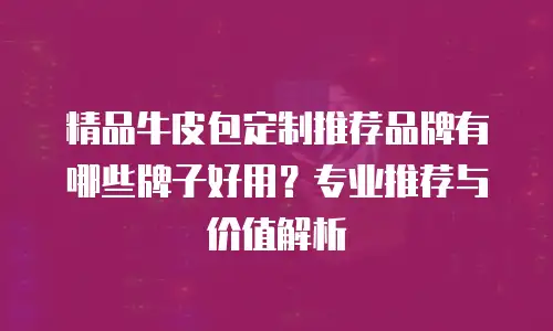 精品牛皮包定制推荐品牌有哪些牌子好用？专业推荐与价值解析
