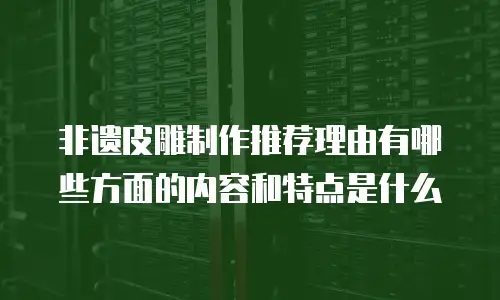 非遗皮雕制作推荐理由有哪些方面的内容和特点是什么