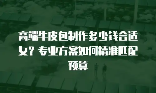 高端牛皮包制作多少钱合适女？专业方案如何精准匹配预算