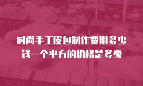 时尚手工皮包制作费用多少钱一个平方的价格是多少