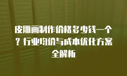 皮雕画制作价格多少钱一个？行业均价与成本优化方案全解析