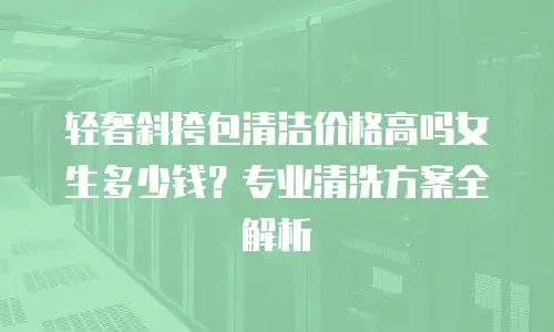 轻奢斜挎包清洁价格高吗女生多少钱？专业清洗方案全解析