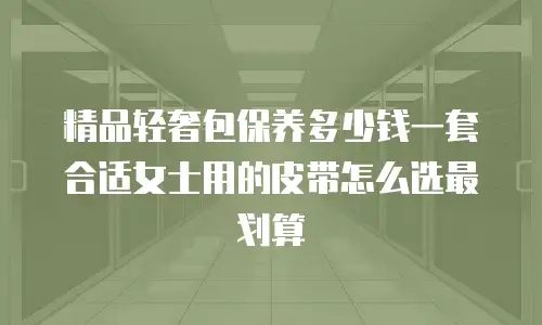精品轻奢包保养多少钱一套合适女士用的皮带怎么选最划算