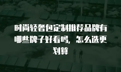 时尚轻奢包定制推荐品牌有哪些牌子好看吗，怎么选更划算