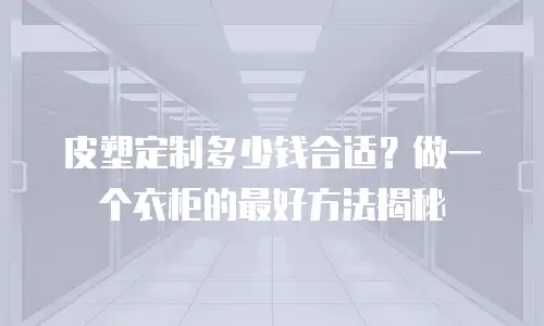 皮塑定制多少钱合适？做一个衣柜的最好方法揭秘