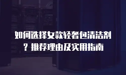如何选择女款轻奢包清洁剂？推荐理由及实用指南