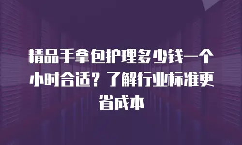精品手拿包护理多少钱一个小时合适？了解行业标准更省成本