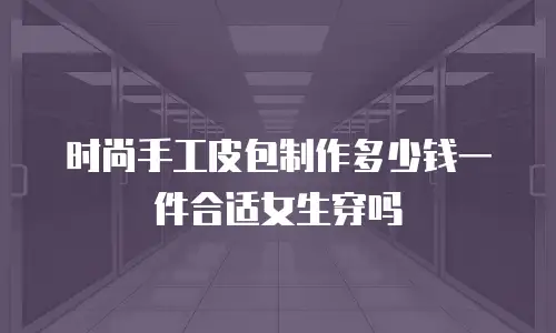 时尚手工皮包制作多少钱一件合适女生穿吗
