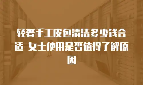 轻奢手工皮包清洁多少钱合适 女士使用是否值得了解原因